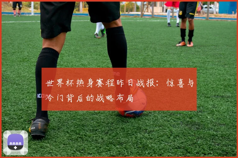 世界杯热身赛程昨日战报:惊喜与冷门背后的战略布局