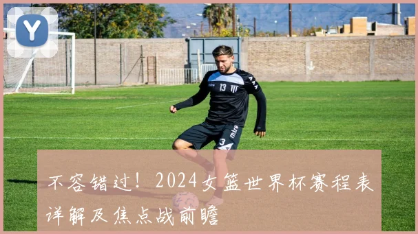 不容错过!2024女篮世界杯赛程表详解及焦点战前瞻