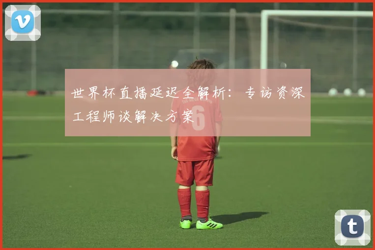 世界杯直播延迟全解析:专访资深工程师谈解决方案