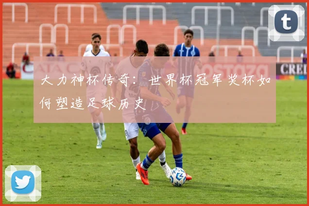 大力神杯传奇:世界杯冠军奖杯如何塑造足球历史