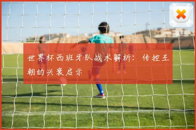 世界杯西班牙队战术解析：传控王朝的兴衰启示