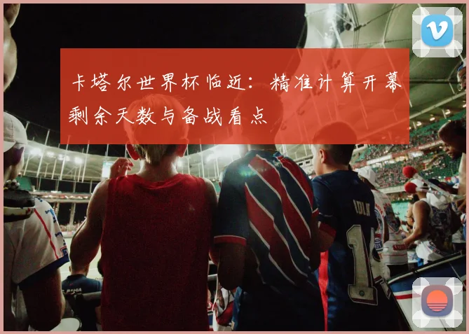 卡塔尔世界杯临近：精准计算开幕剩余天数与备战看点