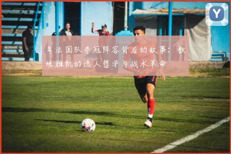 年法国队夺冠阵容背后的故事：教练雅凯的选人哲学与战术革命