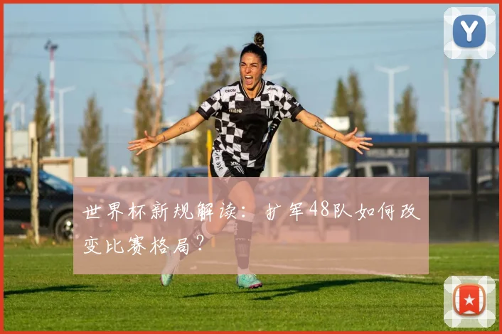 世界杯新规解读：扩军48队如何改变比赛格局？